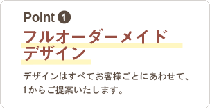 1,フルオーダーメイドデザイン：デザインはすべてお客様ごとに合わせて、１からご提案いたします。