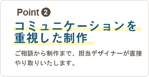 2,コミュニケーションを重視した制作：ご相談から制作まで、担当デザイナーが直接やり取りいたします。