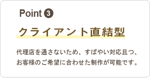 3,クライアント直結型：代理店を通さないため、すばやい対応且つ、お客様のご希望に合わせた制作が可能です。